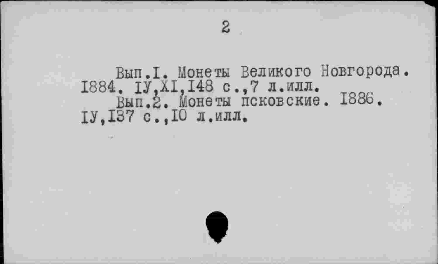 ﻿2
Вып.1. Монеты Великого Новгорода.
1884. ІУДІ, 148 с.,7 л.илл.
Вып.2. Монеты псковские. 188Ь.
1У,137 с.,10 л.илл.